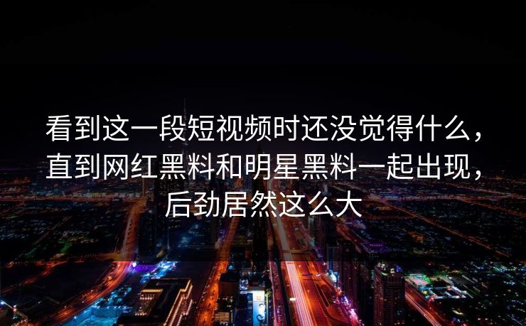 看到这一段短视频时还没觉得什么，直到网红黑料和明星黑料一起出现，后劲居然这么大