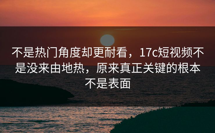 不是热门角度却更耐看，17c短视频不是没来由地热，原来真正关键的根本不是表面