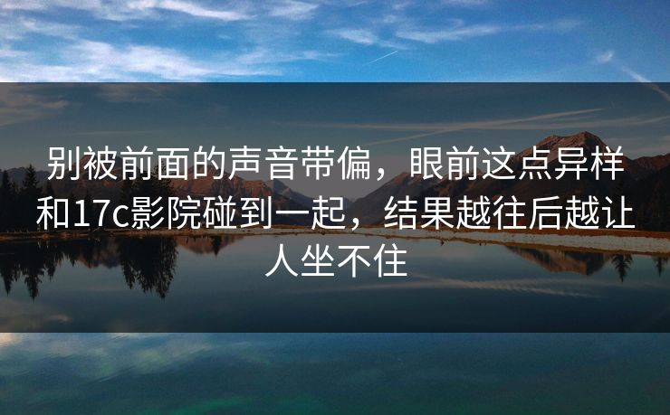 别被前面的声音带偏，眼前这点异样和17c影院碰到一起，结果越往后越让人坐不住