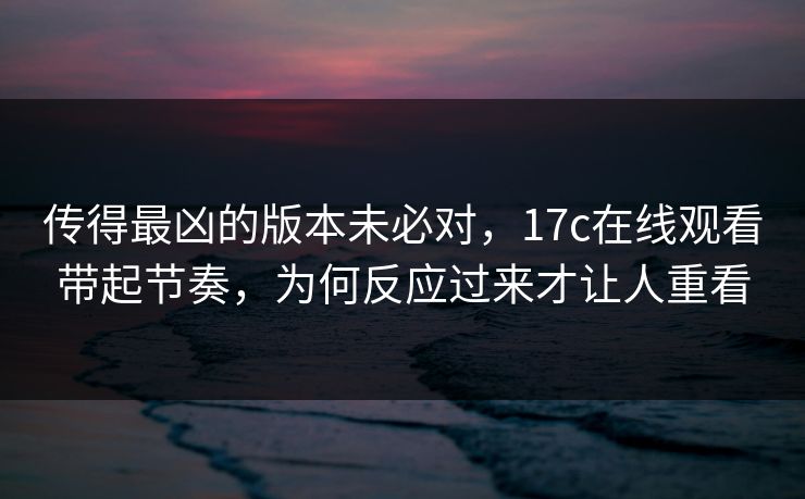 传得最凶的版本未必对，17c在线观看带起节奏，为何反应过来才让人重看