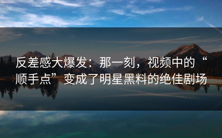 反差感大爆发：那一刻，视频中的“顺手点”变成了明星黑料的绝佳剧场