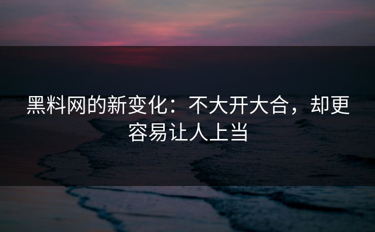 黑料网的新变化：不大开大合，却更容易让人上当