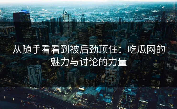 从随手看看到被后劲顶住：吃瓜网的魅力与讨论的力量