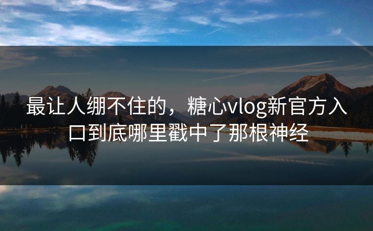 最让人绷不住的，糖心vlog新官方入口到底哪里戳中了那根神经