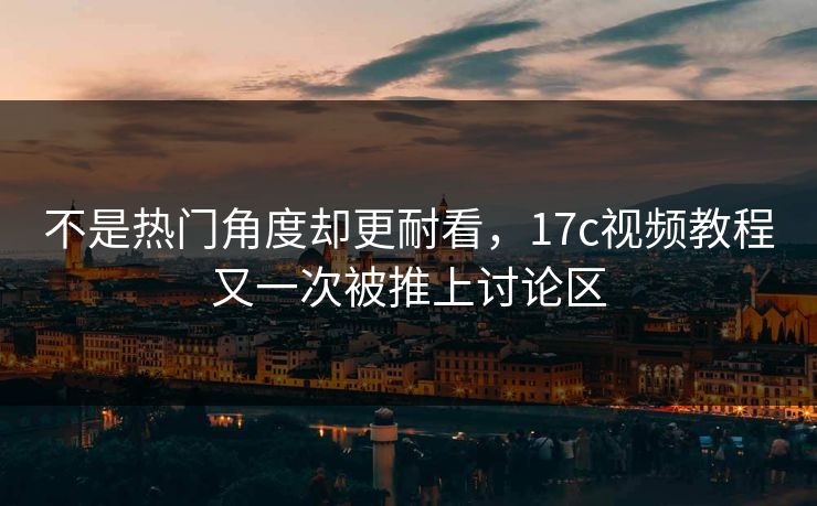 不是热门角度却更耐看，17c视频教程又一次被推上讨论区