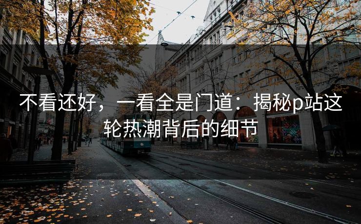 不看还好，一看全是门道：揭秘p站这轮热潮背后的细节