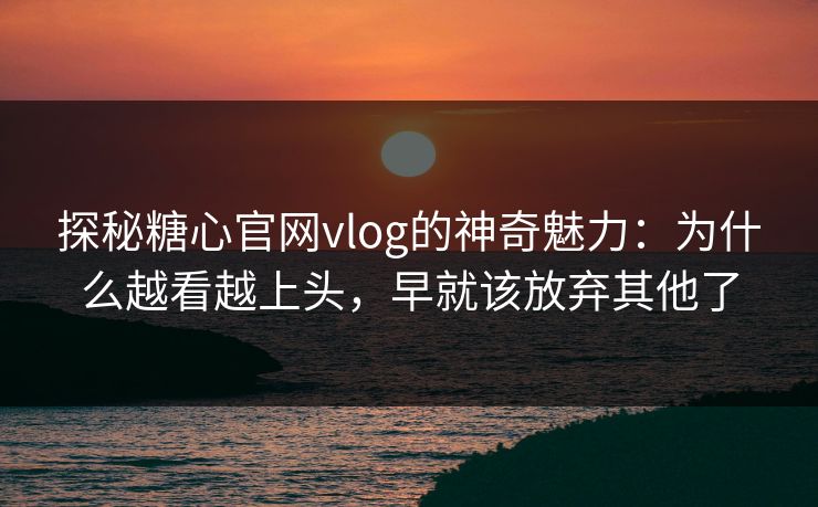 探秘糖心官网vlog的神奇魅力：为什么越看越上头，早就该放弃其他了