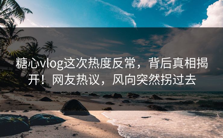 糖心vlog这次热度反常，背后真相揭开！网友热议，风向突然拐过去
