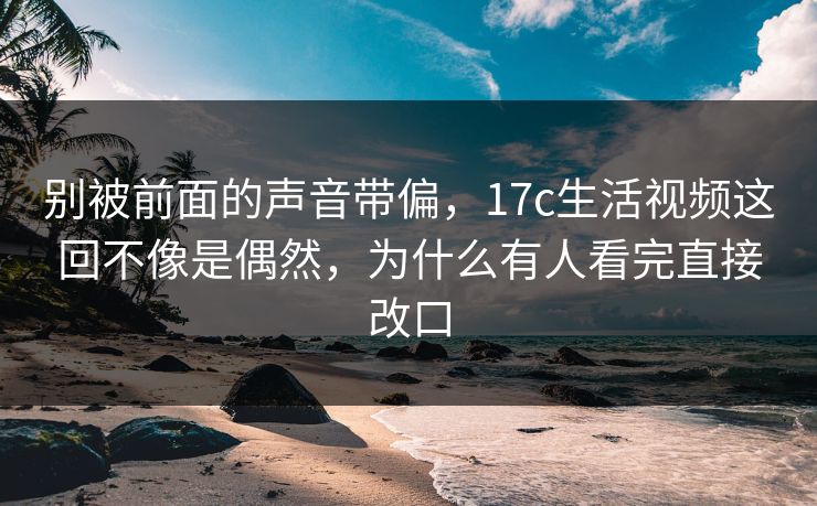 别被前面的声音带偏，17c生活视频这回不像是偶然，为什么有人看完直接改口