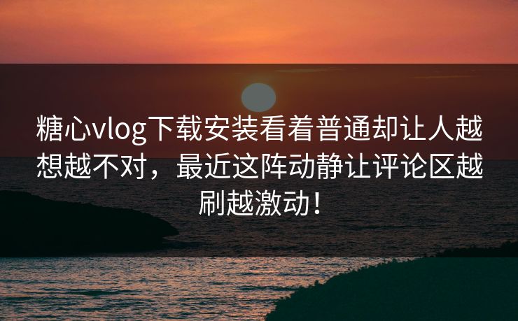 糖心vlog下载安装看着普通却让人越想越不对，最近这阵动静让评论区越刷越激动！