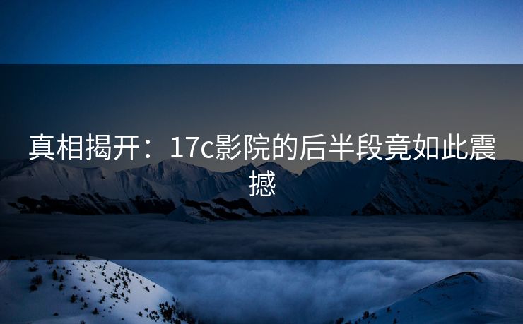 真相揭开：17c影院的后半段竟如此震撼