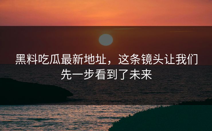 黑料吃瓜最新地址，这条镜头让我们先一步看到了未来