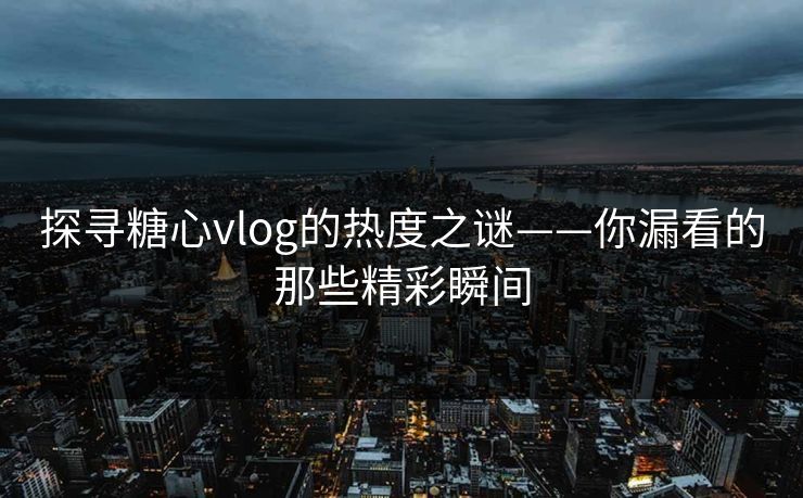 探寻糖心vlog的热度之谜——你漏看的那些精彩瞬间