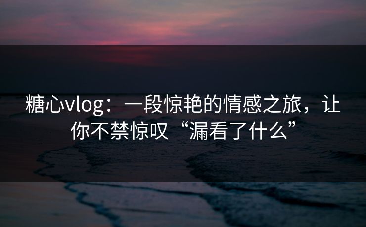 糖心vlog：一段惊艳的情感之旅，让你不禁惊叹“漏看了什么”