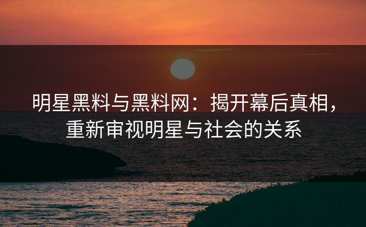 明星黑料与黑料网：揭开幕后真相，重新审视明星与社会的关系