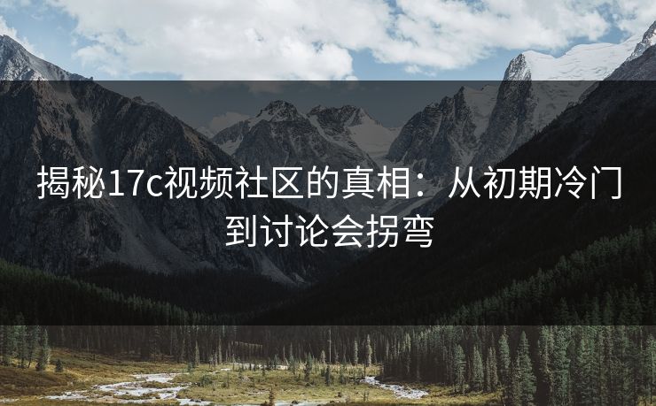 揭秘17c视频社区的真相：从初期冷门到讨论会拐弯