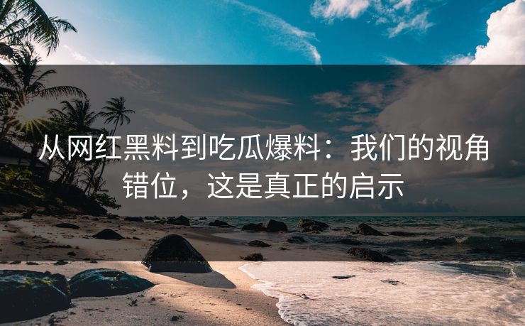 从网红黑料到吃瓜爆料：我们的视角错位，这是真正的启示