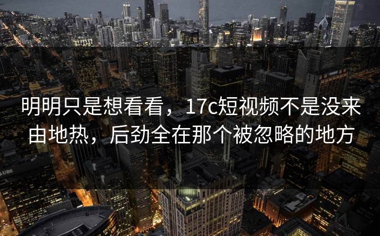 明明只是想看看，17c短视频不是没来由地热，后劲全在那个被忽略的地方