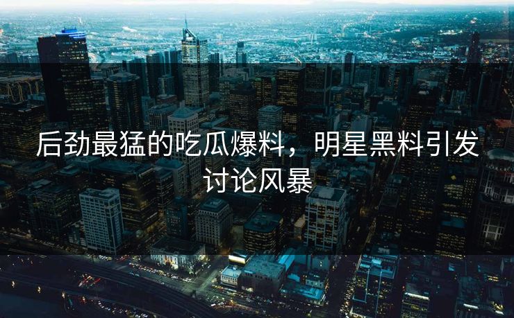 后劲最猛的吃瓜爆料，明星黑料引发讨论风暴