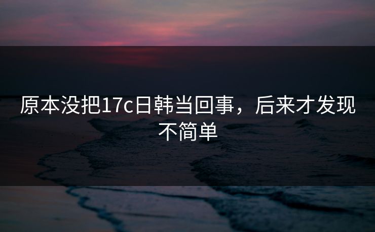 原本没把17c日韩当回事，后来才发现不简单