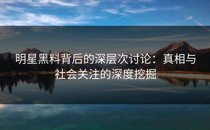 明星黑料背后的深层次讨论：真相与社会关注的深度挖掘