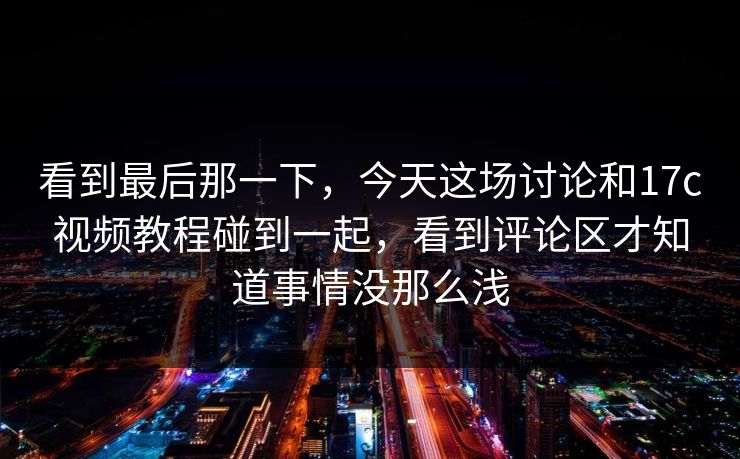 看到最后那一下，今天这场讨论和17c视频教程碰到一起，看到评论区才知道事情没那么浅