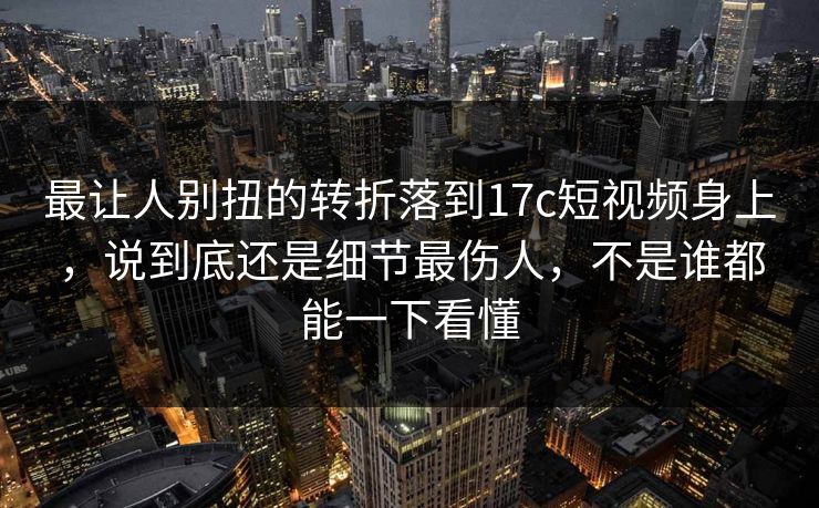 最让人别扭的转折落到17c短视频身上，说到底还是细节最伤人，不是谁都能一下看懂