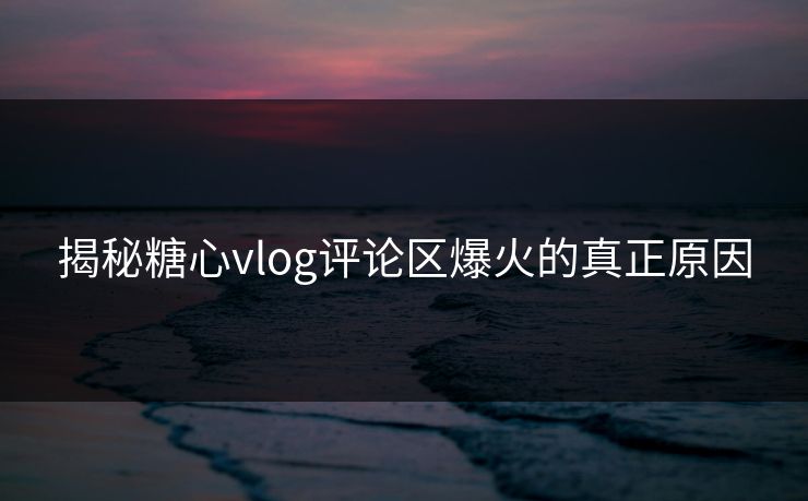 揭秘糖心vlog评论区爆火的真正原因  第1张