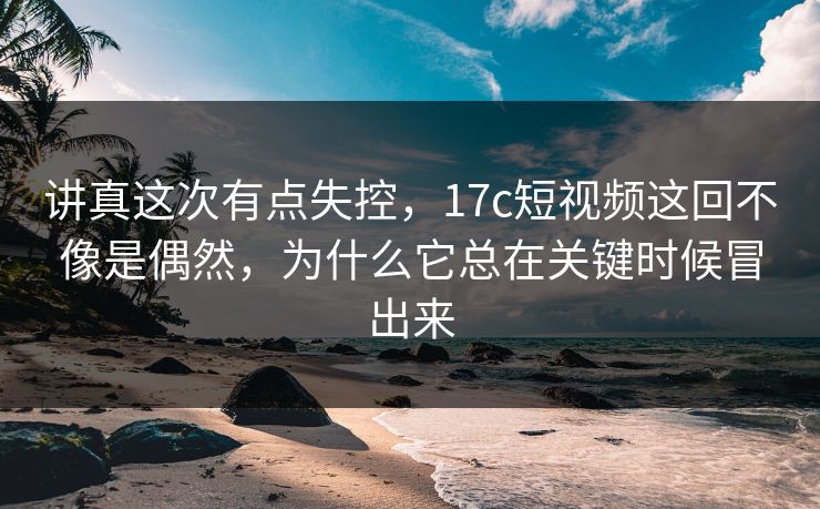 讲真这次有点失控，17c短视频这回不像是偶然，为什么它总在关键时候冒出来