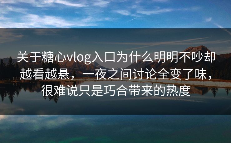 关于糖心vlog入口为什么明明不吵却越看越悬，一夜之间讨论全变了味，很难说只是巧合带来的热度