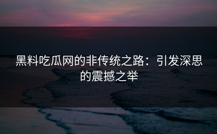 黑料吃瓜网的非传统之路：引发深思的震撼之举