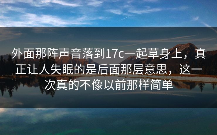 外面那阵声音落到17c一起草身上，真正让人失眠的是后面那层意思，这一次真的不像以前那样简单