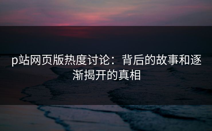 p站网页版热度讨论：背后的故事和逐渐揭开的真相
