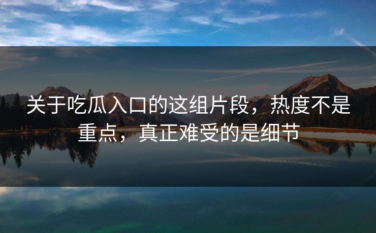 关于吃瓜入口的这组片段，热度不是重点，真正难受的是细节