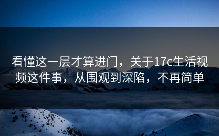 看懂这一层才算进门，关于17c生活视频这件事，从围观到深陷，不再简单