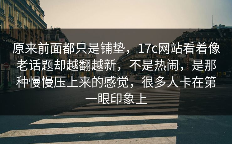 原来前面都只是铺垫，17c网站看着像老话题却越翻越新，不是热闹，是那种慢慢压上来的感觉，很多人卡在第一眼印象上  第1张