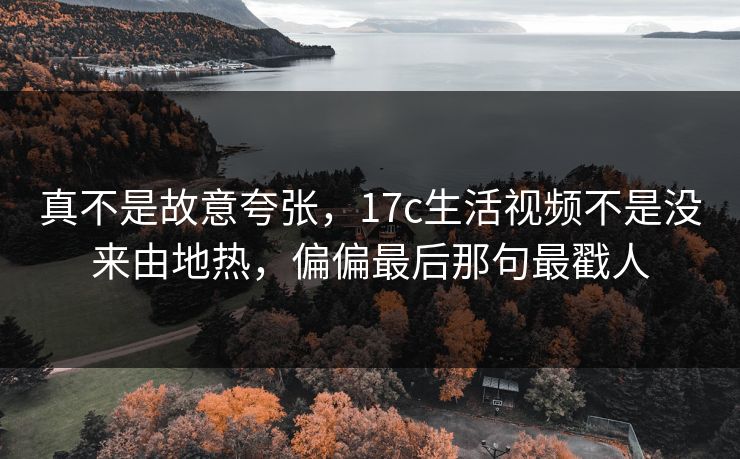 真不是故意夸张，17c生活视频不是没来由地热，偏偏最后那句最戳人  第1张