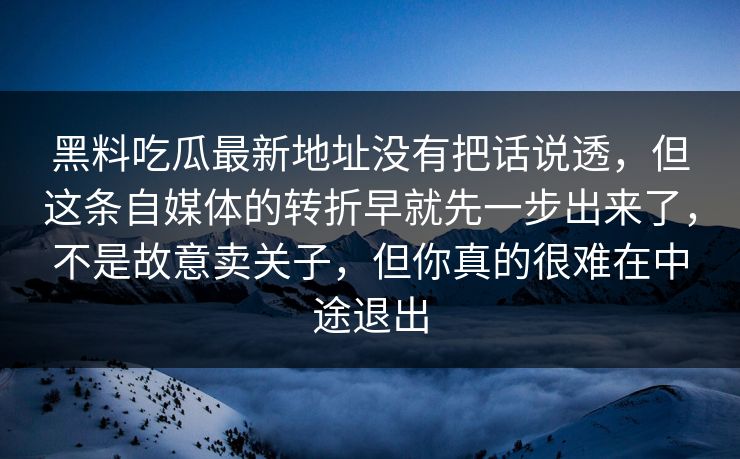 黑料吃瓜最新地址没有把话说透,但这条自媒体的转折早就先一步出来了,不是故意卖关子,但你真的很难在中途退出 第1张 黑料吃瓜最新地址没有把话说透,但这条自媒体的转折早就先一步出来了,不是故意卖关子,但你真的很难在中途退出 第1张